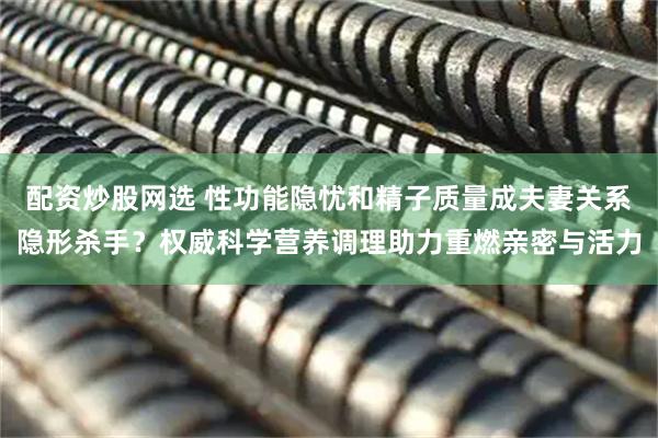 配资炒股网选 性功能隐忧和精子质量成夫妻关系隐形杀手？权威科学营养调理助力重燃亲密与活力