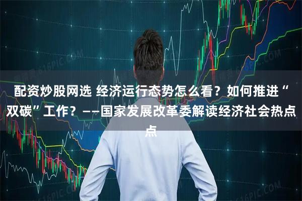 配资炒股网选 经济运行态势怎么看？如何推进“双碳”工作？——国家发展改革委解读经济社会热点