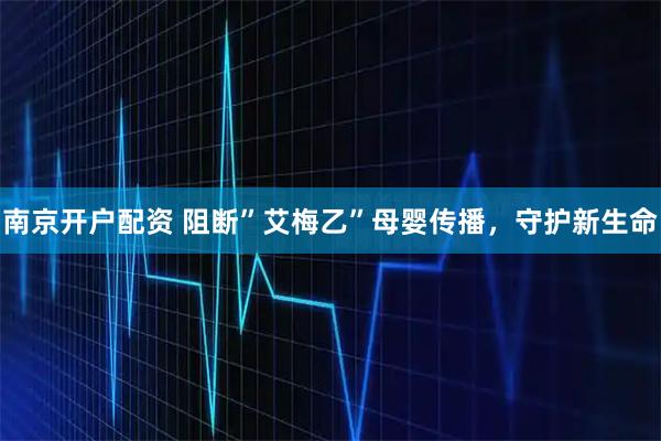 南京开户配资 阻断”艾梅乙”母婴传播，守护新生命
