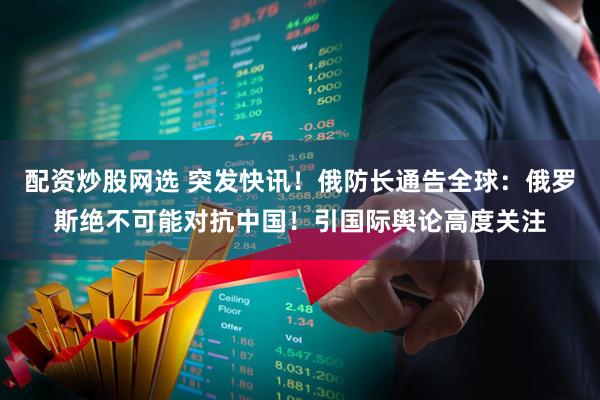 配资炒股网选 突发快讯！俄防长通告全球：俄罗斯绝不可能对抗中国！引国际舆论高度关注