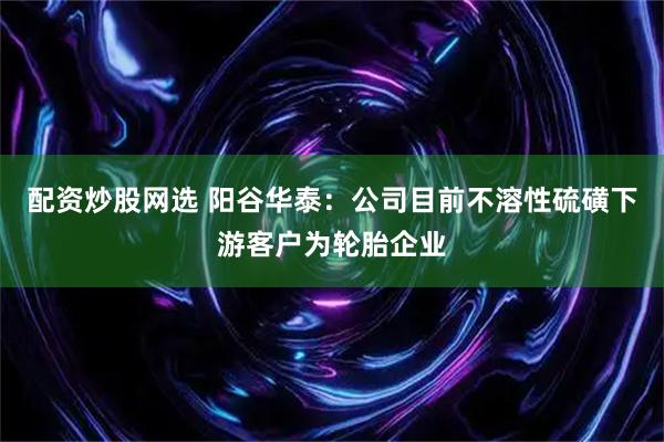 配资炒股网选 阳谷华泰：公司目前不溶性硫磺下游客户为轮胎企业