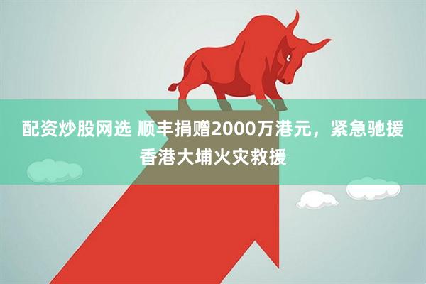 配资炒股网选 顺丰捐赠2000万港元，紧急驰援香港大埔火灾救援