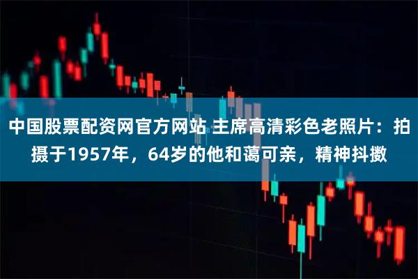中国股票配资网官方网站 主席高清彩色老照片：拍摄于1957年，64岁的他和蔼可亲，精神抖擞