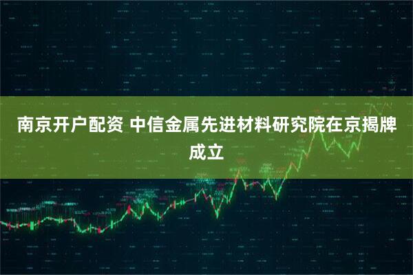 南京开户配资 中信金属先进材料研究院在京揭牌成立