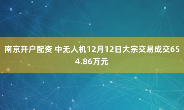 南京开户配资 中无人机12月12日大宗交易成交654.86万元
