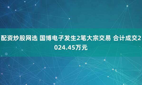 配资炒股网选 国博电子发生2笔大宗交易 合计成交2024.45万元