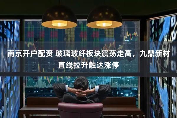 南京开户配资 玻璃玻纤板块震荡走高，九鼎新材直线拉升触达涨停