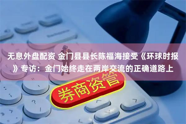 无息外盘配资 金门县县长陈福海接受《环球时报》专访：金门始终走在两岸交流的正确道路上