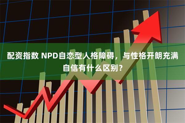 配资指数 NPD自恋型人格障碍，与性格开朗充满自信有什么区别？