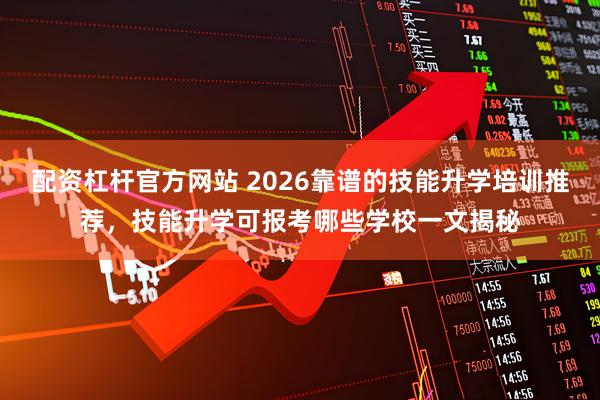 配资杠杆官方网站 2026靠谱的技能升学培训推荐，技能升学可报考哪些学校一文揭秘