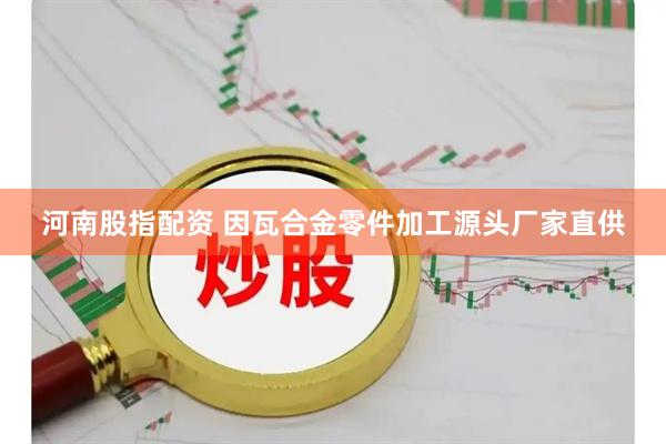 河南股指配资 因瓦合金零件加工源头厂家直供