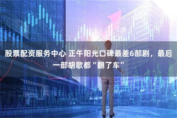 股票配资服务中心 正午阳光口碑最差6部剧，最后一部胡歌都“翻了车”