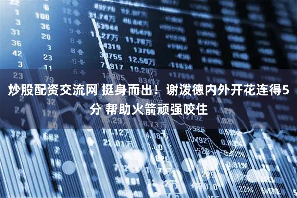 炒股配资交流网 挺身而出！谢泼德内外开花连得5分 帮助火箭顽强咬住