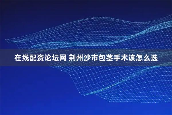 在线配资论坛网 荆州沙市包茎手术该怎么选