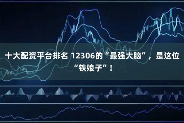 十大配资平台排名 12306的“最强大脑”，是这位“铁娘子”！