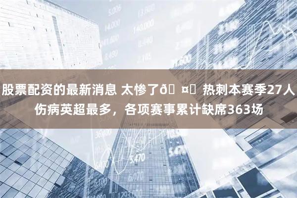 股票配资的最新消息 太惨了🤕热刺本赛季27人伤病英超最多，各项赛事累计缺席363场