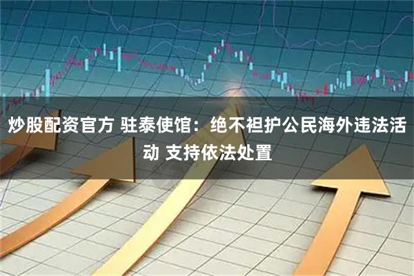 炒股配资官方 驻泰使馆：绝不袒护公民海外违法活动 支持依法处置